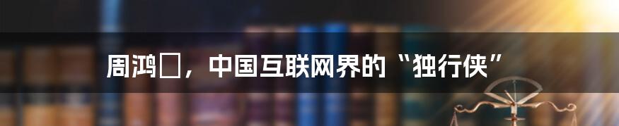 周鸿祎,中国互联网界的“独行侠”