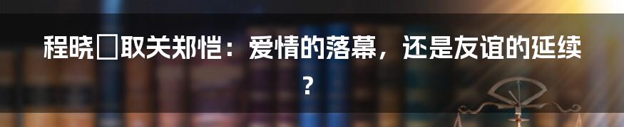 程晓玥取关郑恺:爱情的落幕,还是友谊的延续?