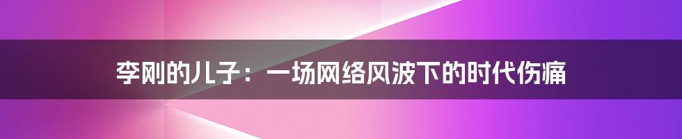 李刚的儿子:一场网络风波下的时代伤痛