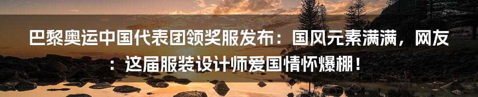 巴黎奥运中国代表团领奖服发布:国风元素满满,网友:这届服装设计师爱国情怀爆棚!