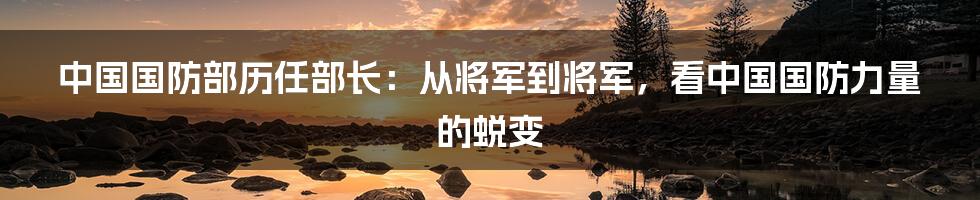 中国国防部历任部长:从将军到将军,看中国国防力量的蜕变