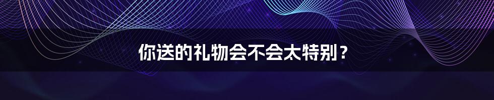 你送的礼物会不会太特别?
