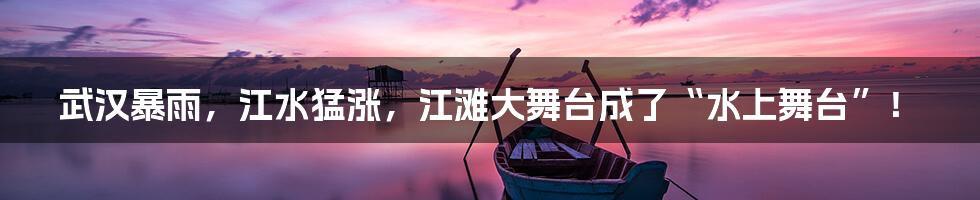 武汉暴雨,江水猛涨,江滩大舞台成了“水上舞台”!