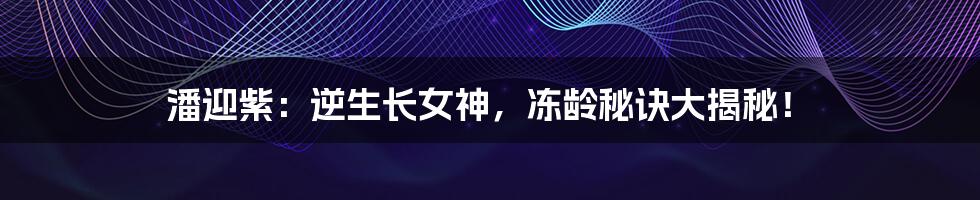 潘迎紫:逆生长女神,冻龄秘诀大揭秘!