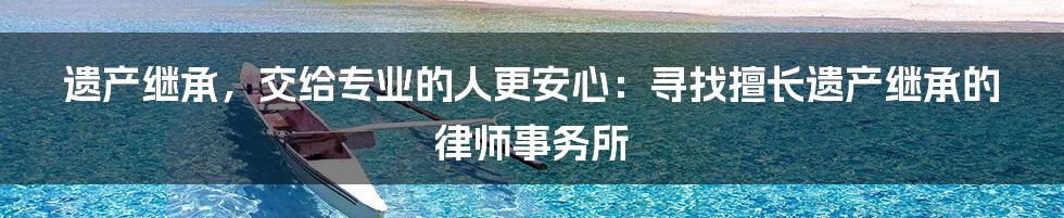 遗产继承,交给专业的人更安心:寻找擅长遗产继承的律师事务所