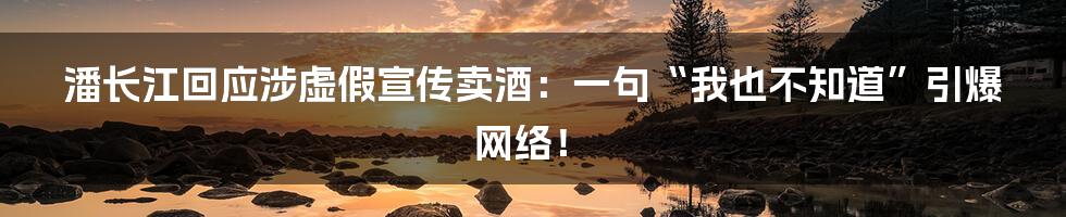 潘长江回应涉虚假宣传卖酒:一句“我也不知道”引爆网络!
