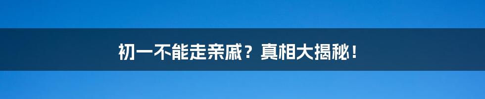初一不能走亲戚?真相大揭秘!