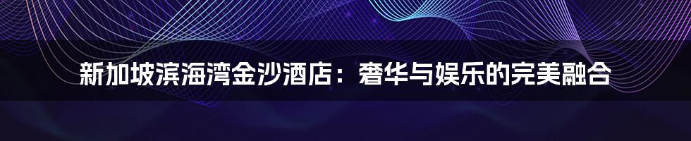 新加坡滨海湾金沙酒店:奢华与娱乐的完美融合