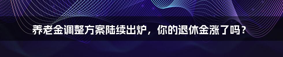 养老金调整方案陆续出炉,你的退休金涨了吗?