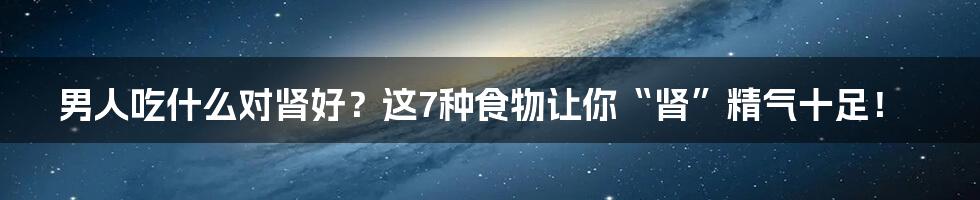 男人吃什么对肾好?这7种食物让你“肾”精气十足!
