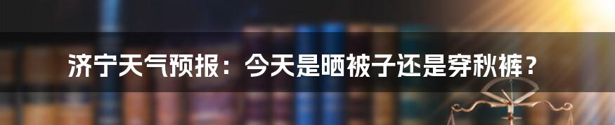 济宁天气预报:今天是晒被子还是穿秋裤?