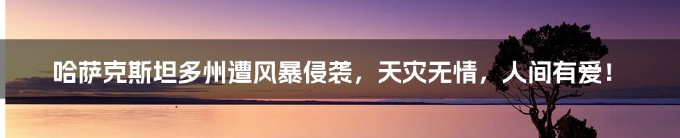 哈萨克斯坦多州遭风暴侵袭,天灾无情,人间有爱!