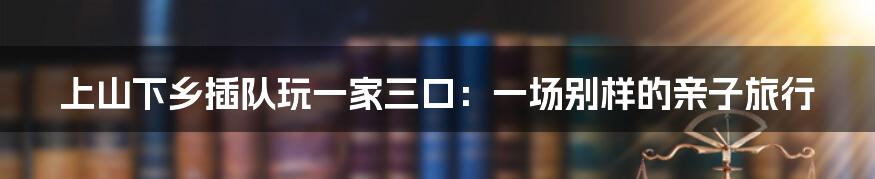 上山下乡插队玩一家三口:一场别样的亲子旅行