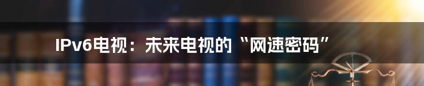 IPv6电视:未来电视的“网速密码”