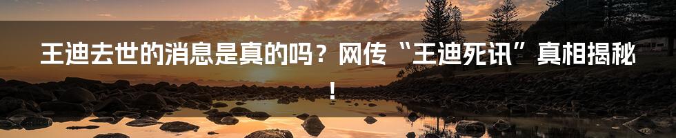 王迪去世的消息是真的吗?网传“王迪死讯”真相揭秘!