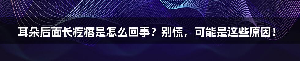 耳朵后面长疙瘩是怎么回事?别慌,可能是这些原因!