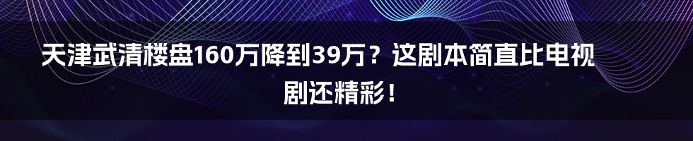 天津武清楼盘160万降到39万?这剧本简直比电视剧还精彩!