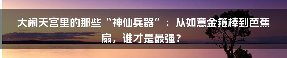 大闹天宫里的那些“神仙兵器”:从如意金箍棒到芭蕉扇,谁才是最强?