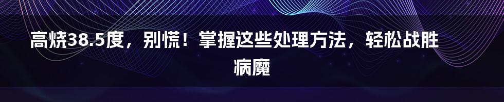 高烧38.5度,别慌!掌握这些处理方法,轻松战胜病魔