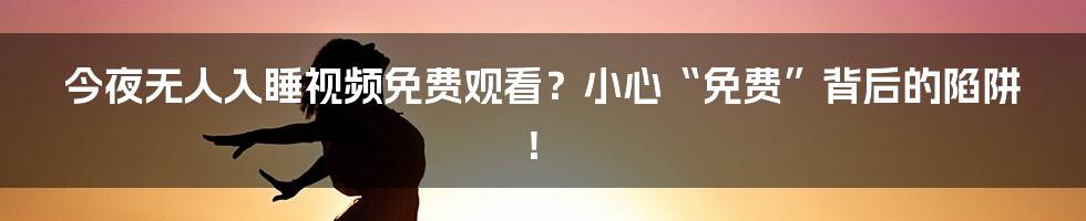 今夜无人入睡视频免费观看?小心“免费”背后的陷阱!