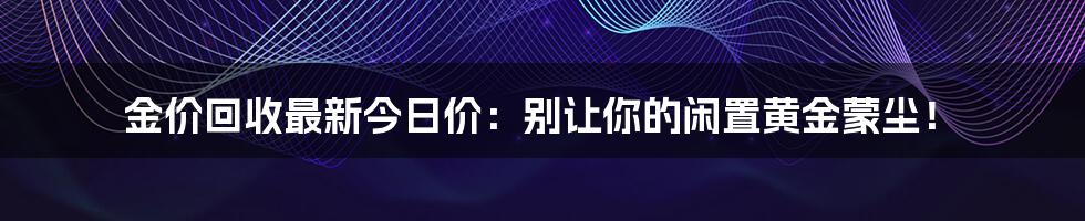 金价回收最新今日价:别让你的闲置黄金蒙尘!
