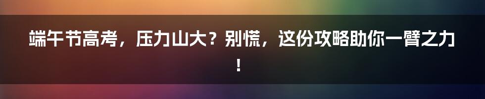 端午节高考,压力山大?别慌,这份攻略助你一臂之力!