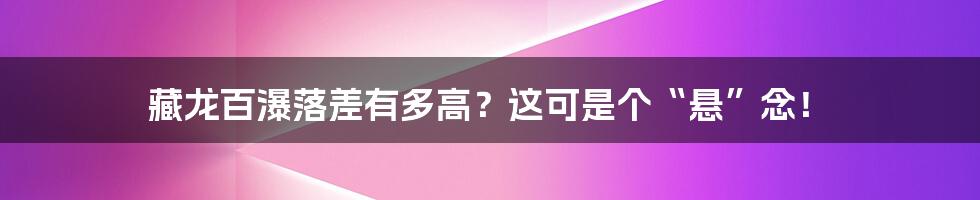 藏龙百瀑落差有多高?这可是个“悬”念!