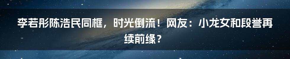 李若彤陈浩民同框,时光倒流!网友:小龙女和段誉再续前缘?