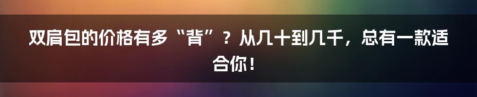 双肩包的价格有多“背”?从几十到几千,总有一款适合你!
