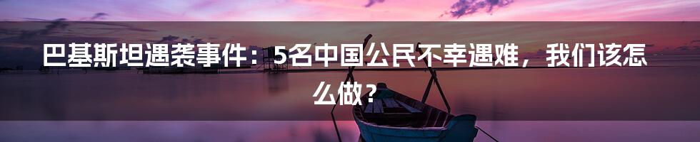 巴基斯坦遇袭事件:5名中国公民不幸遇难,我们该怎么做?