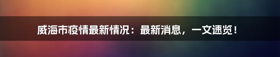 威海市疫情最新情况:最新消息,一文速览!