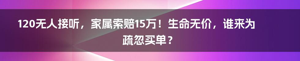 120无人接听,家属索赔15万!生命无价,谁来为疏忽买单?