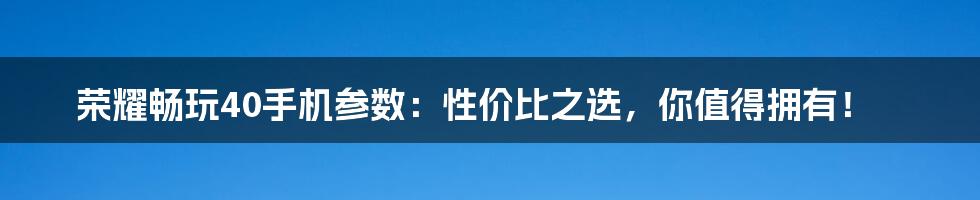 荣耀畅玩40手机参数:性价比之选,你值得拥有!