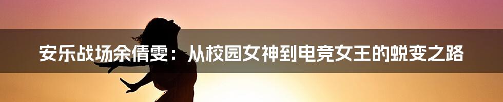 安乐战场余倩雯:从校园女神到电竞女王的蜕变之路