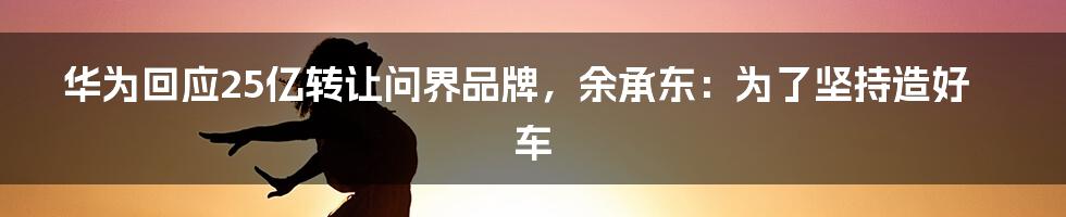 华为回应25亿转让问界品牌,余承东:为了坚持造好车
