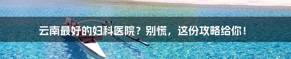 云南最好的妇科医院？别慌，这份攻略给你！
