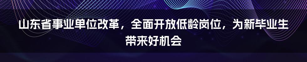 山东省事业单位改革,全面开放低龄岗位,为新毕业生带来好机会