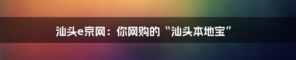 汕头e京网:你网购的“汕头本地宝”