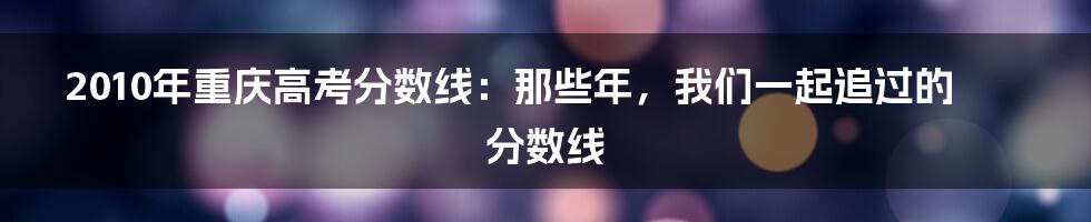 2010年重庆高考分数线:那些年,我们一起追过的分数线
