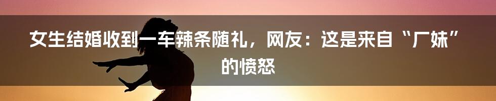 女生结婚收到一车辣条随礼,网友:这是来自“厂妹”的愤怒