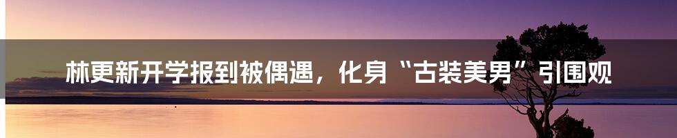 林更新开学报到被偶遇,化身“古装美男”引围观