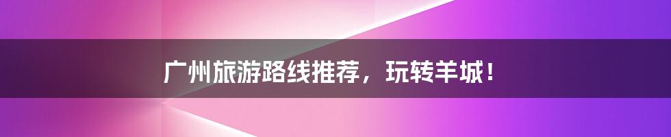 广州旅游路线推荐,玩转羊城!