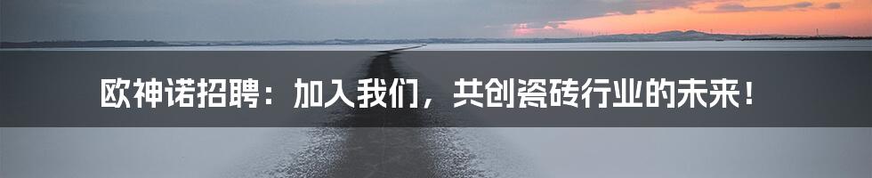 欧神诺招聘:加入我们,共创瓷砖行业的未来!