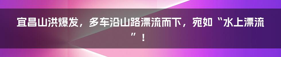 宜昌山洪爆发,多车沿山路漂流而下,宛如“水上漂流”!