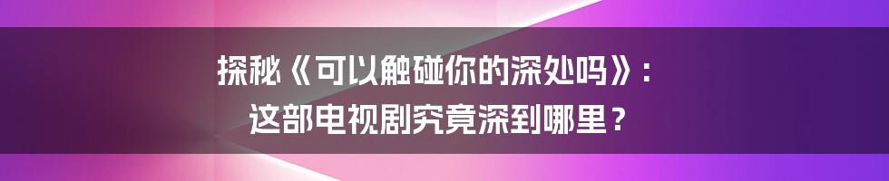 探秘《可以触碰你的深处吗》: 这部电视剧究竟深到哪里?