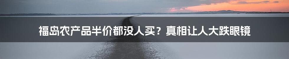 福岛农产品半价都没人买?真相让人大跌眼镜