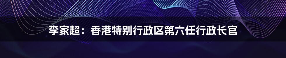 李家超:香港特别行政区第六任行政长官