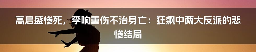 高启盛惨死,李响重伤不治身亡:狂飙中两大反派的悲惨结局