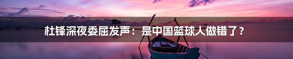 杜锋深夜委屈发声:是中国篮球人做错了?