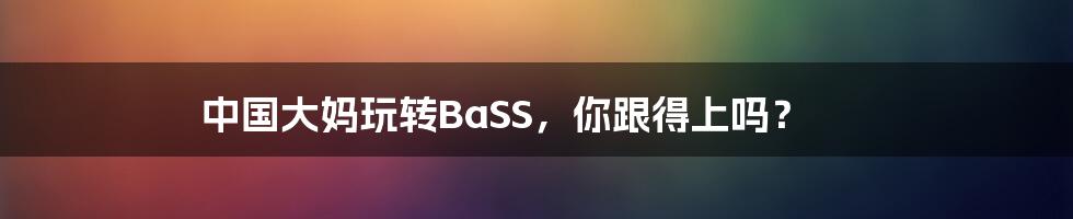 中国大妈玩转BaSS,你跟得上吗?
